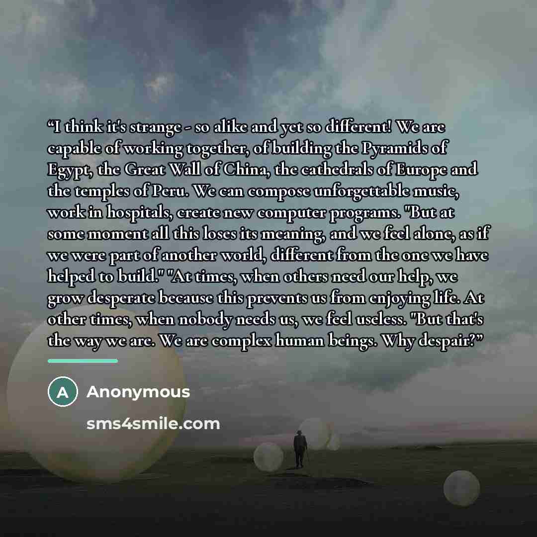 “I think it's strange - so alike and yet so different! We are capable of working together, of building the Pyramids of Egypt, the Great Wall of China, the cathedrals of Europe and the temples of Peru. We can compose unforgettable music, work in hospitals, create new computer programs. "But at some…” quote by Anonymous