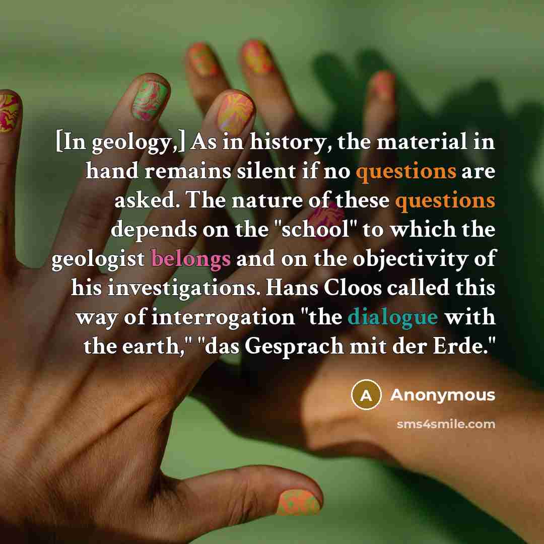 “[In geology,] As in history, the material in hand remains silent if no questions are asked. The nature of these questions depends on the "school" to which the geologist belongs and on the objectivity of his investigations. Hans Cloos called this way of interrogation "the dialogue with the earth,"…” quote by Anonymous