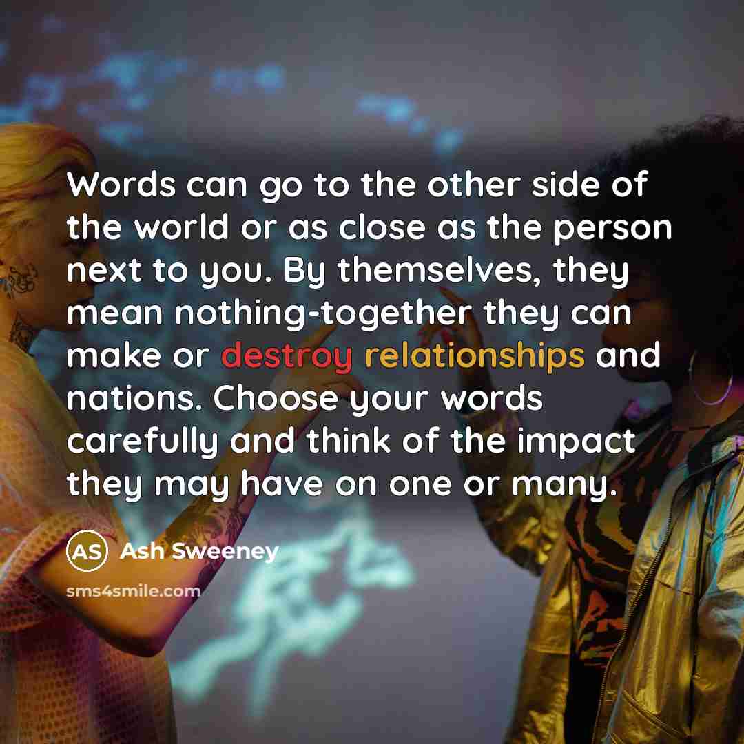 “Words can go to the other side of the world or as close as the person next to you. By themselves, they mean nothing-together they can make or destroy relationships and nations. Choose your words carefully and think of the impact they may have on one or many.” quote by Ash Sweeney