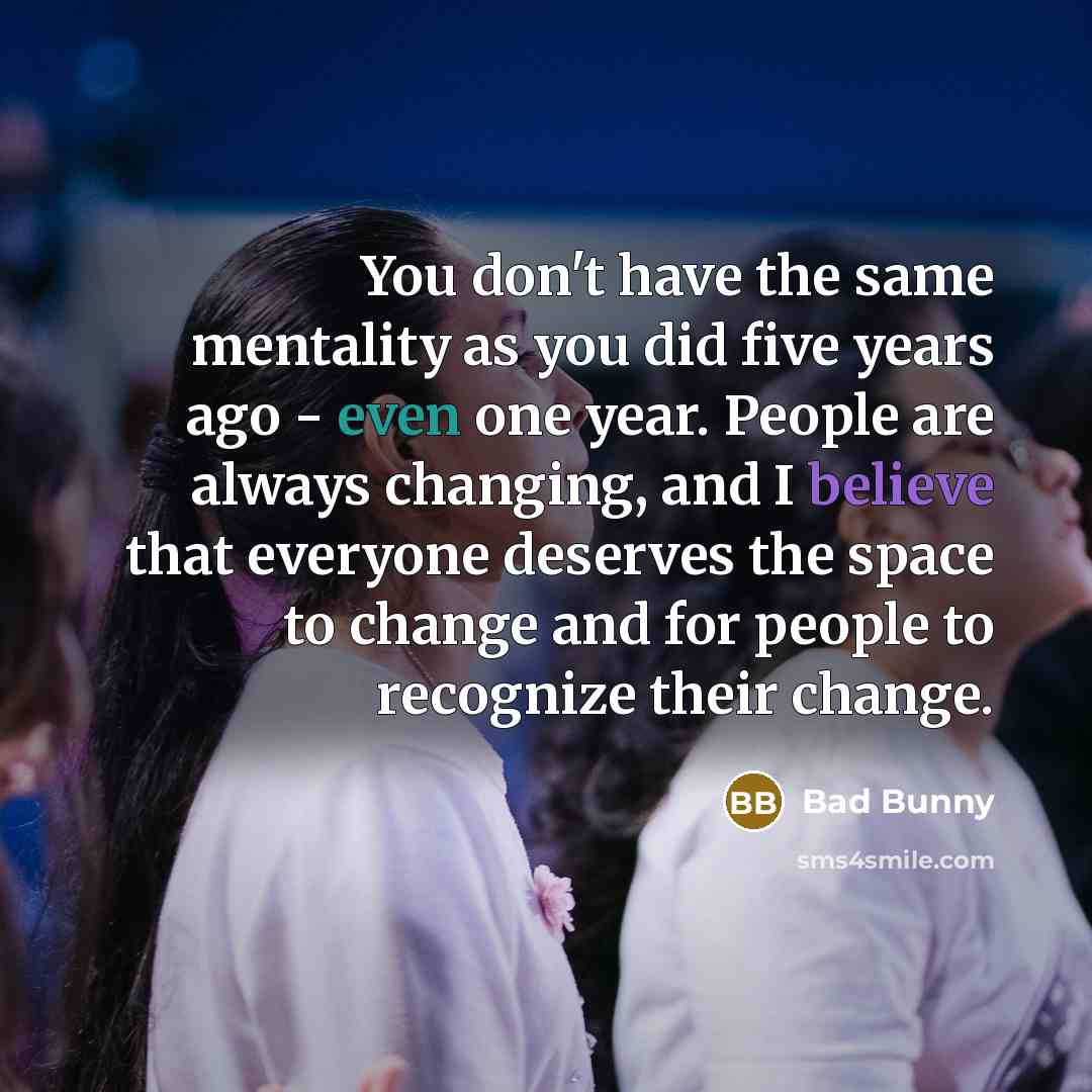 “You don't have the same mentality as you did five years ago - even one year. People are always changing, and I believe that everyone deserves the space to change and for people to recognize their change.” quote by Bad Bunny