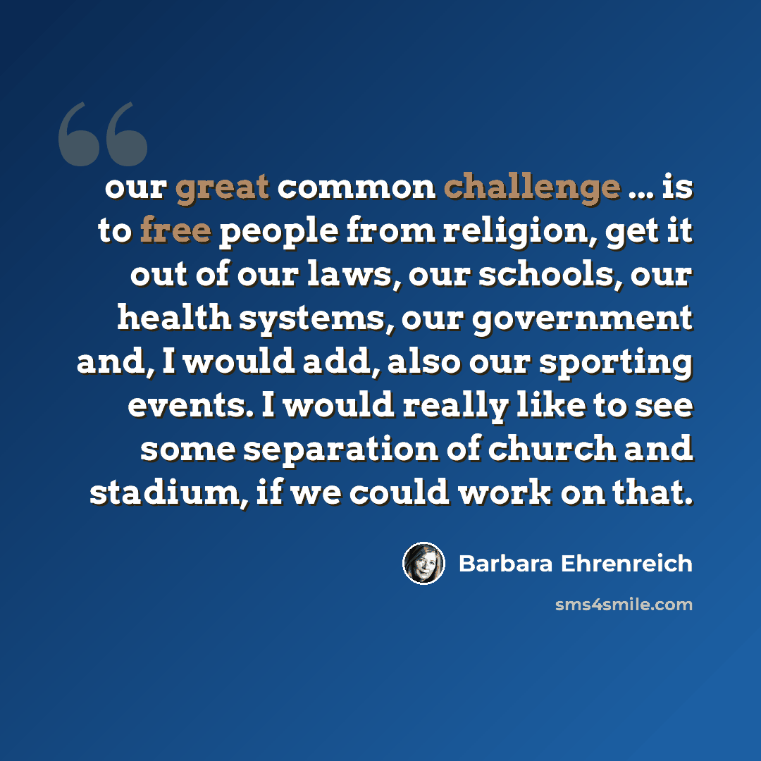 “our great common challenge ... is to free people from religion, get it out of our laws, our schools, our health systems, our government and, I would add, also our sporting events. I would really like to see some separation of church and stadium, if we could work on that.” quote by Barbara Ehrenreich
