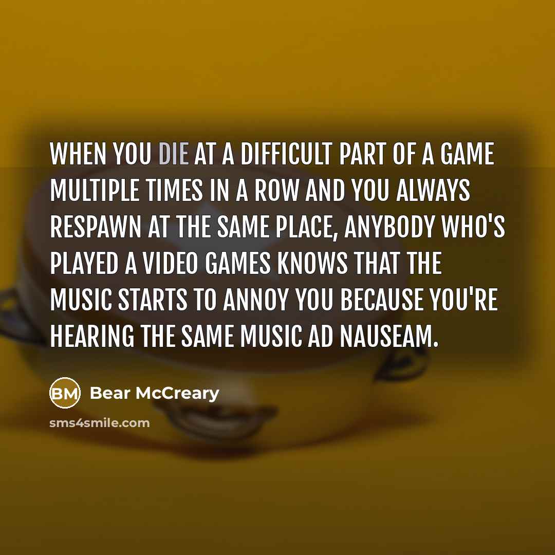 “When you die at a difficult part of a game multiple times in a row and you always respawn at the same place, anybody who's played a video games knows that the music starts to annoy you because you're hearing the same music ad nauseam.” quote by Bear McCreary