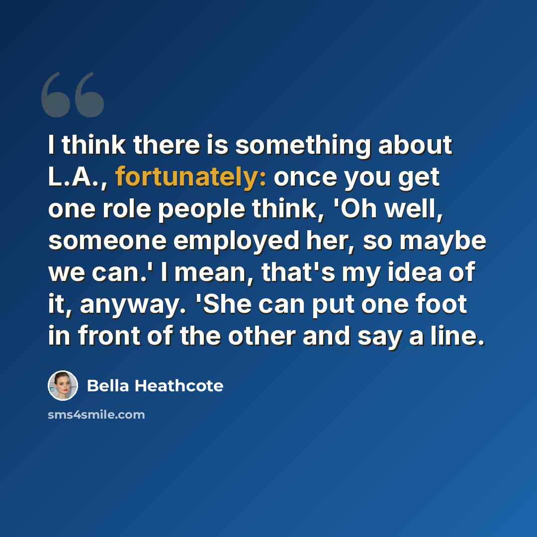 “I think there is something about L.A., fortunately: once you get one role people think, 'Oh well, someone employed her, so maybe we can.' I mean, that's my idea of it, anyway. 'She can put one foot in front of the other and say a line.” quote by Bella Heathcote