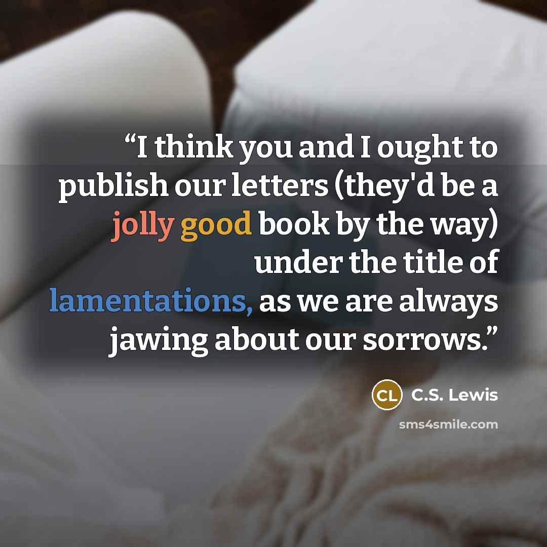 “I think you and I ought to publish our letters (they'd be a jolly good book by the way) under the title of lamentations, as we are always jawing about our sorrows.” quote by C.S. Lewis
