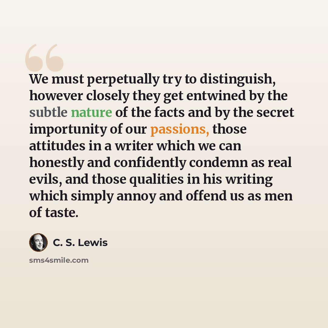 “We must perpetually try to distinguish, however closely they get entwined by the subtle nature of the facts and by the secret importunity of our passions, those attitudes in a writer which we can honestly and confidently condemn as real evils, and those qualities in his writing which simply annoy…” quote by C. S. Lewis