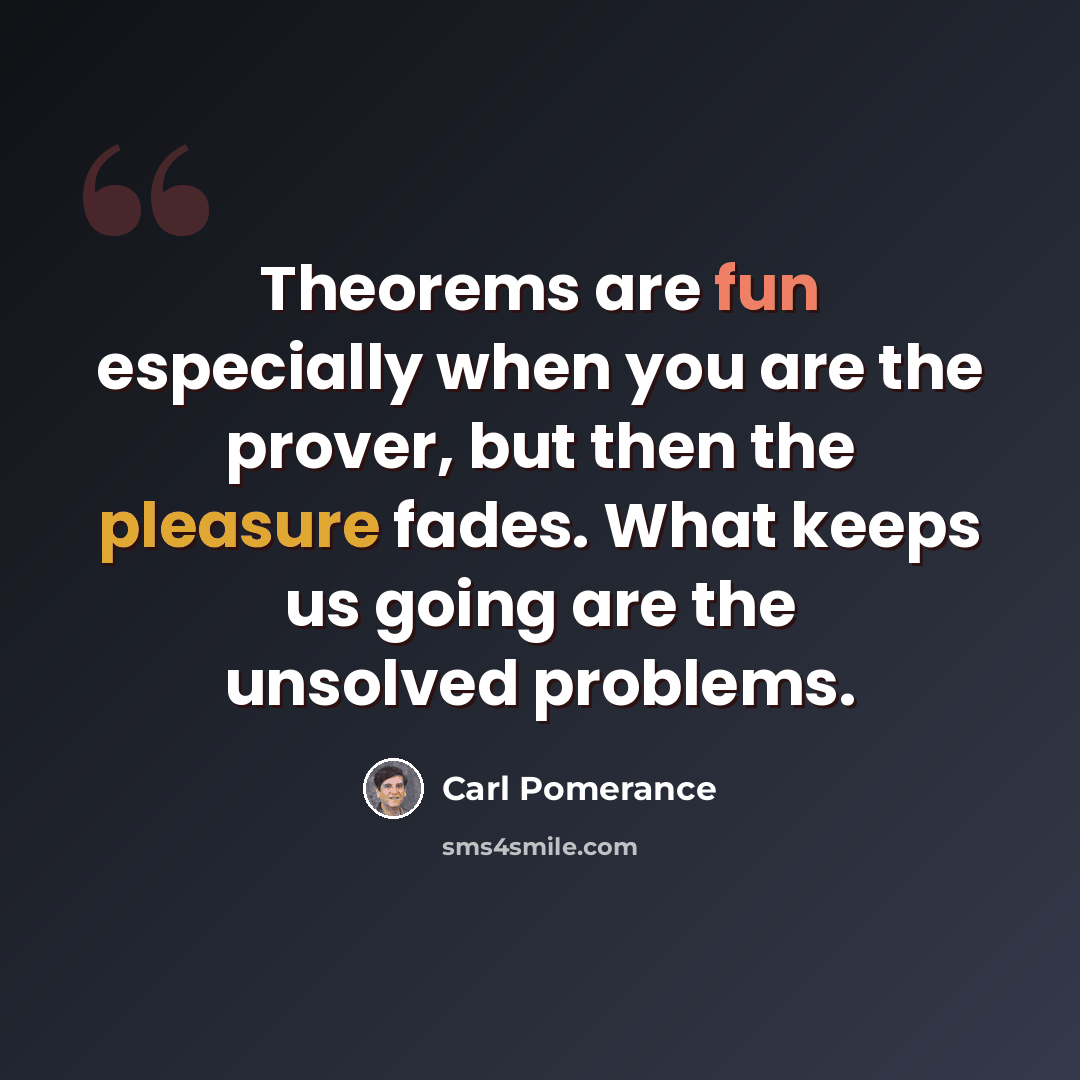 “Theorems are fun especially when you are the prover, but then the pleasure fades. What keeps us going are the unsolved problems.” quote by Carl Pomerance