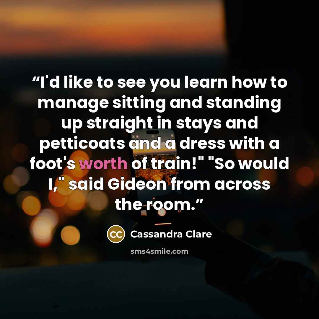“I'd like to see you learn how to manage sitting and standing up straight in stays and petticoats and a dress with a foot's worth of train!" "So would I," said Gideon from across the room.” quote by Cassandra Clare