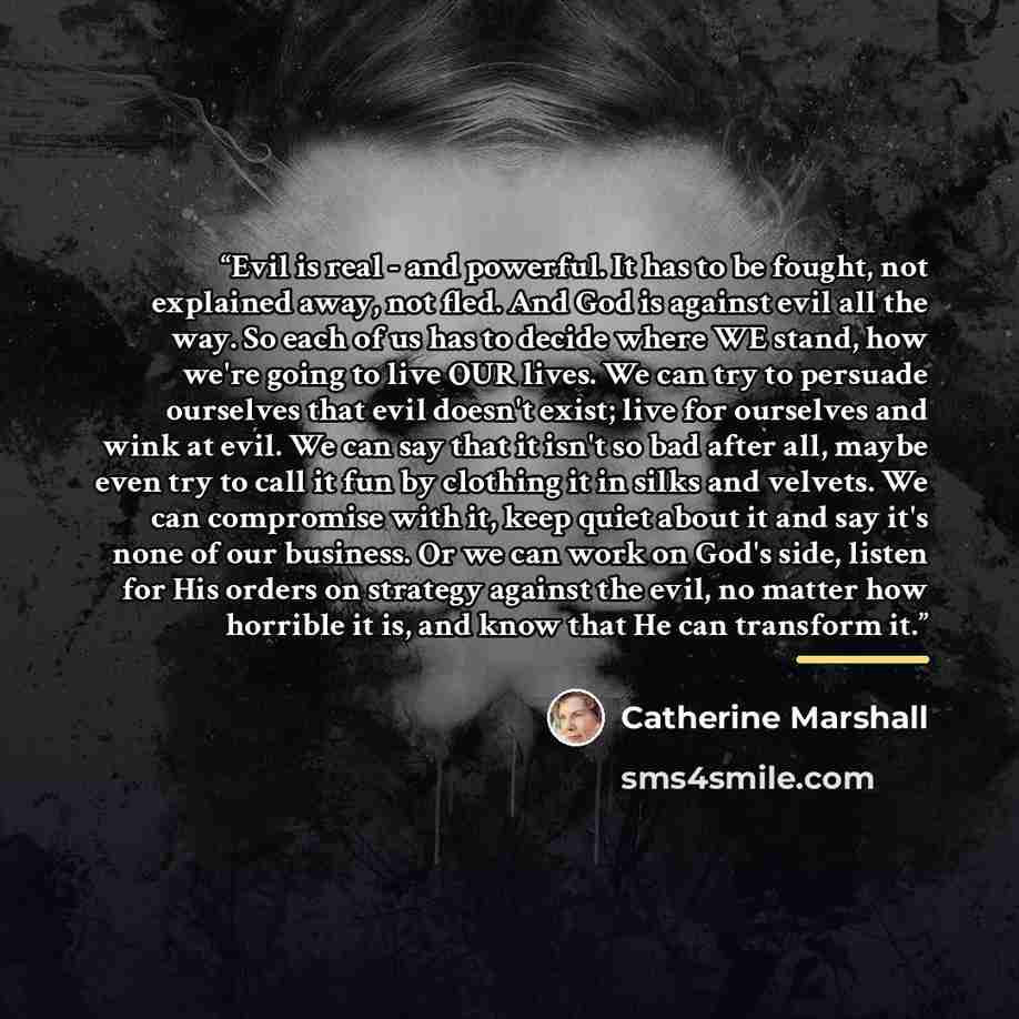 “Evil is real - and powerful. It has to be fought, not explained away, not fled. And God is against evil all the way. So each of us has to decide where WE stand, how we're going to live OUR lives. We can try to persuade ourselves that evil doesn't exist; live for ourselves and wink at evil. We can…” quote by Catherine Marshall