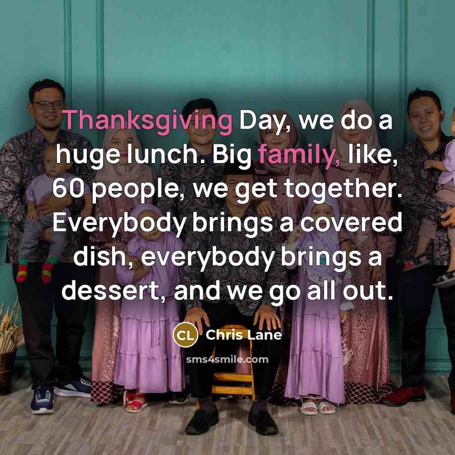 “Thanksgiving Day, we do a huge lunch. Big family, like, 60 people, we get together. Everybody brings a covered dish, everybody brings a dessert, and we go all out.” quote by Chris Lane