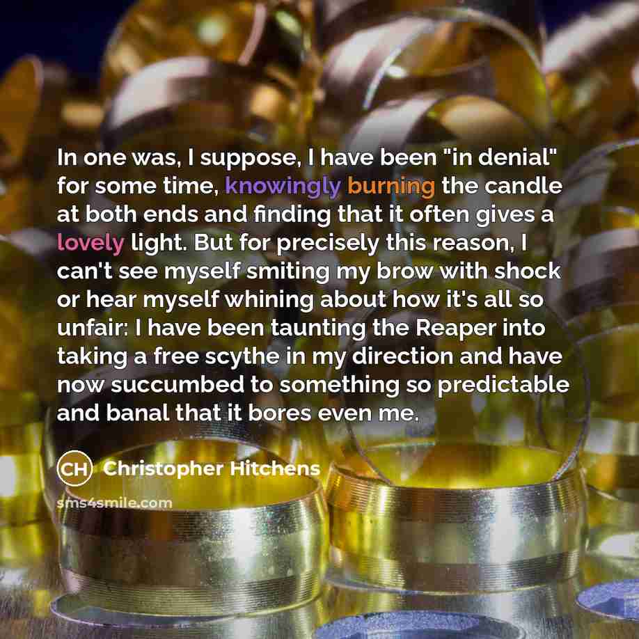 “In one was, I suppose, I have been "in denial" for some time, knowingly burning the candle at both ends and finding that it often gives a lovely light. But for precisely this reason, I can't see myself smiting my brow with shock or hear myself whining about how it's all so unfair: I have been…” quote by Christopher Hitchens