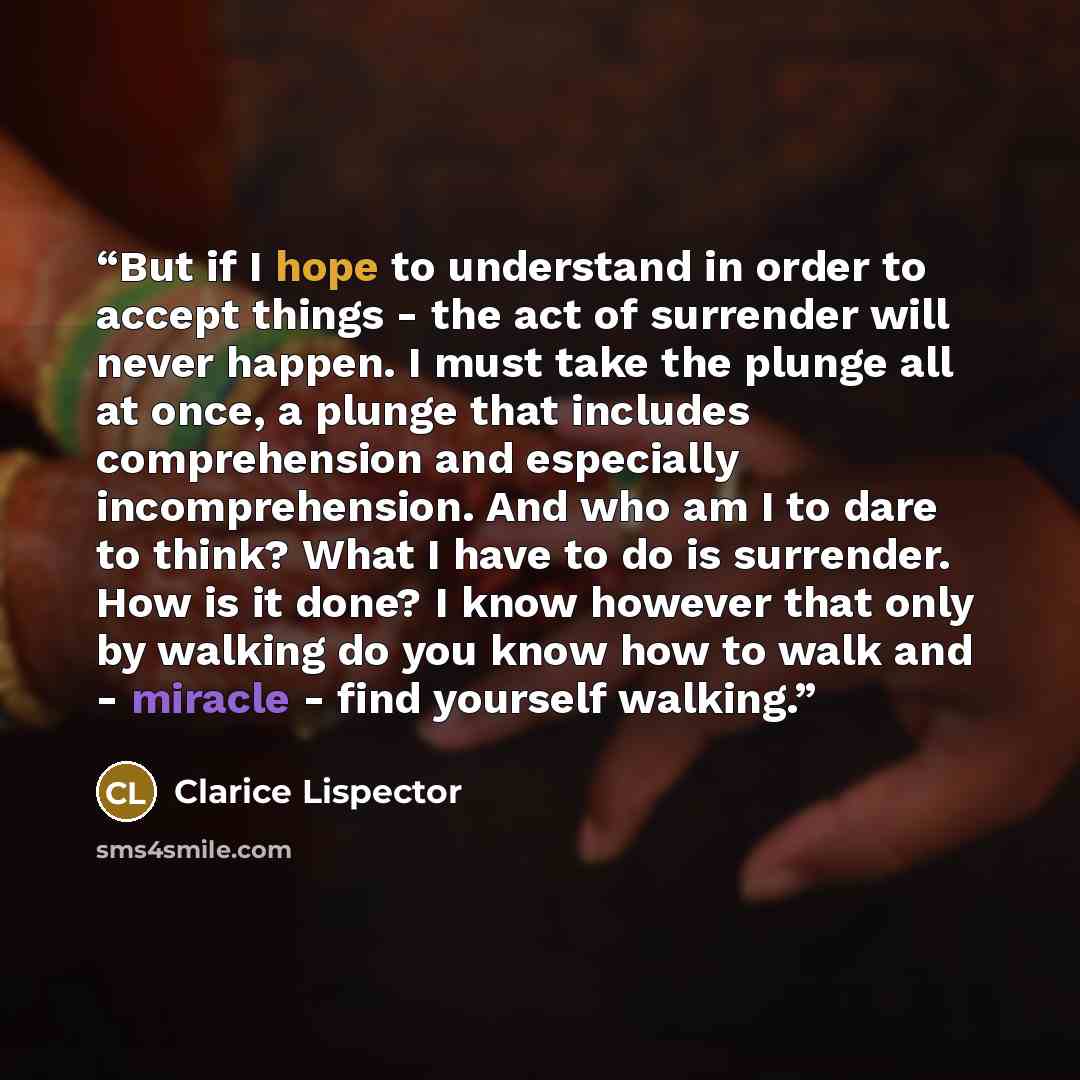 “But if I hope to understand in order to accept things - the act of surrender will never happen. I must take the plunge all at once, a plunge that includes comprehension and especially incomprehension. And who am I to dare to think? What I have to do is surrender. How is it done? I know however…” quote by Clarice Lispector