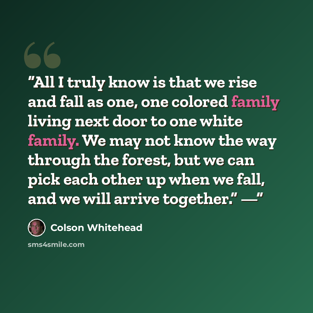 “All I truly know is that we rise and fall as one, one colored family living next door to one white family. We may not know the way through the forest, but we can pick each other up when we fall, and we will arrive together.” —” quote by Colson Whitehead