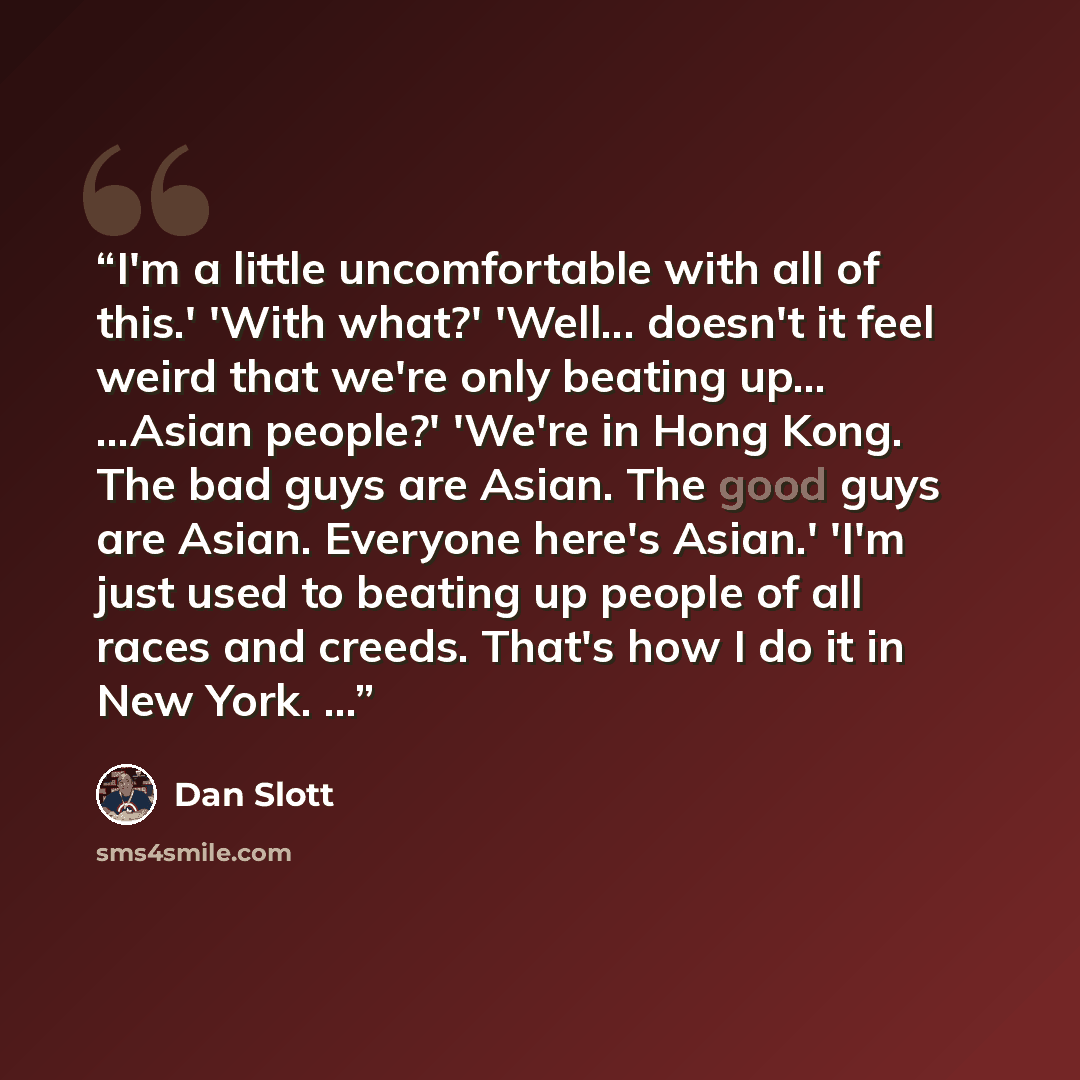 “I'm a little uncomfortable with all of this.' 'With what?' 'Well... doesn't it feel weird that we're only beating up... ...Asian people?' 'We're in Hong Kong. The bad guys are Asian. The good guys are Asian. Everyone here's Asian.' 'I'm just used to beating up people of all races and creeds…” quote by Dan Slott