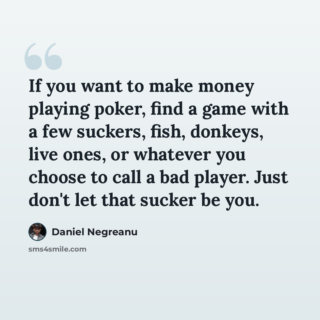 “If you want to make money playing poker, find a game with a few suckers, fish, donkeys, live ones, or whatever you choose to call a bad player. Just don't let that sucker be you.” quote by Daniel Negreanu