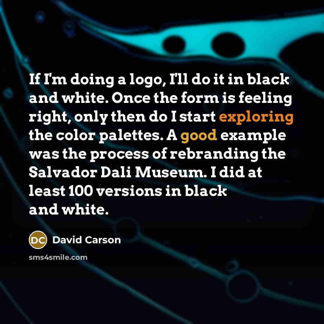 “If I'm doing a logo, I'll do it in black and white. Once the form is feeling right, only then do I start exploring the color palettes. A good example was the process of rebranding the Salvador Dali Museum. I did at least 100 versions in black and white.” quote by David Carson
