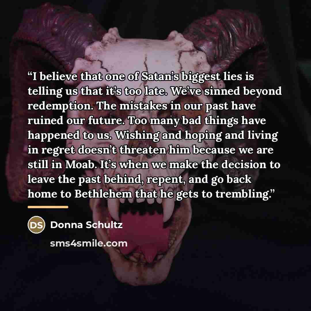 “I believe that one of Satan’s biggest lies is telling us that it’s too late. We’ve sinned beyond redemption. The mistakes in our past have ruined our future. Too many bad things have happened to us. Wishing and hoping and living in regret doesn’t threaten him because we are still in Moab. It’s…” quote by Donna Schultz