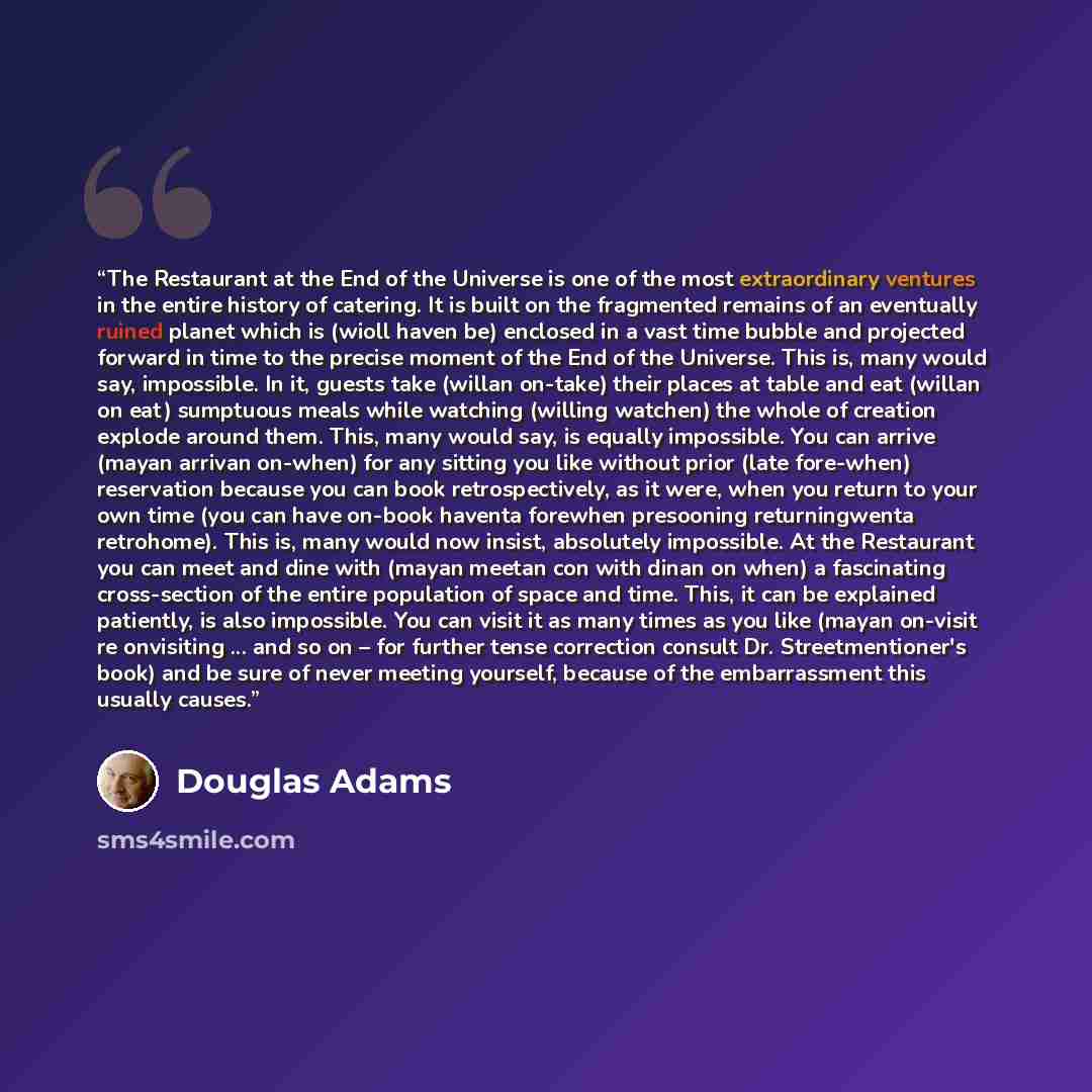 “The Restaurant at the End of the Universe is one of the most extraordinary ventures in the entire history of catering. It is built on the fragmented remains of an eventually ruined planet which is (wioll haven be) enclosed in a vast time bubble and projected forward in time to the precise moment…” quote by Douglas Adams