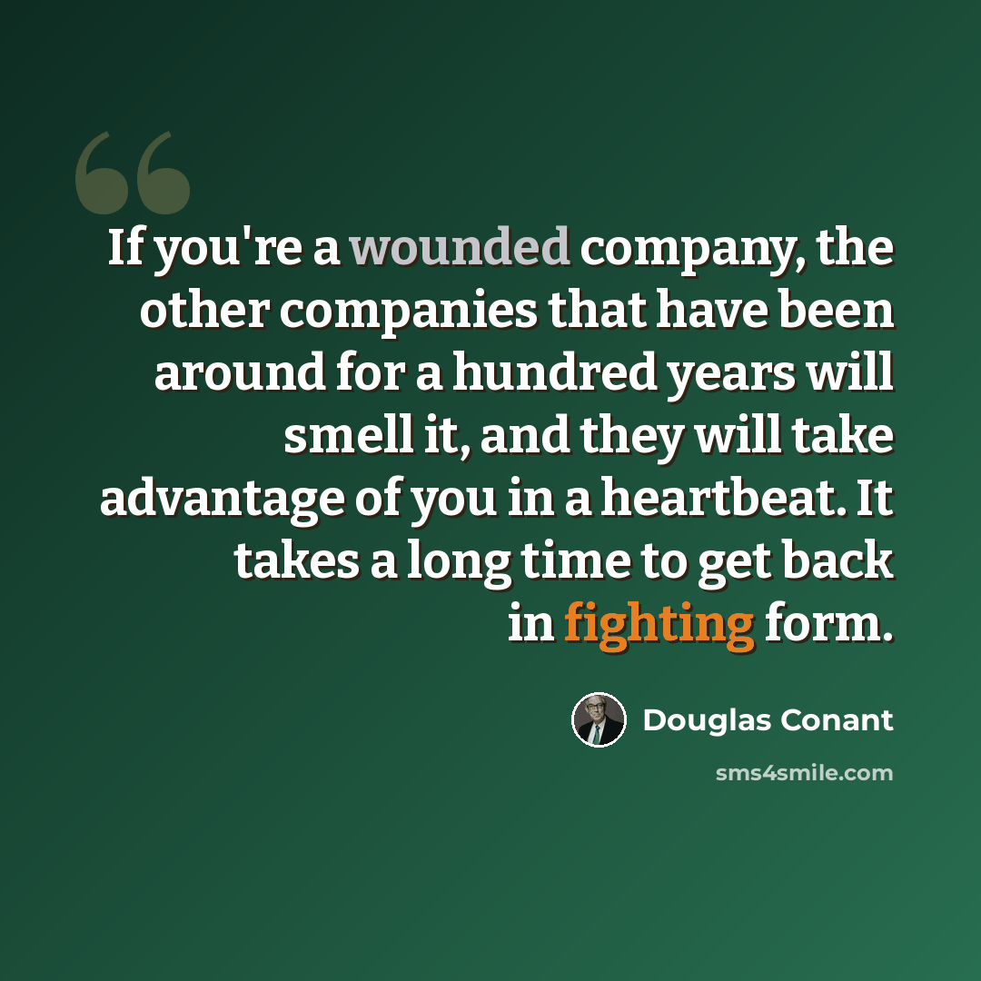 “If you're a wounded company, the other companies that have been around for a hundred years will smell it, and they will take advantage of you in a heartbeat. It takes a long time to get back in fighting form.” quote by Douglas Conant