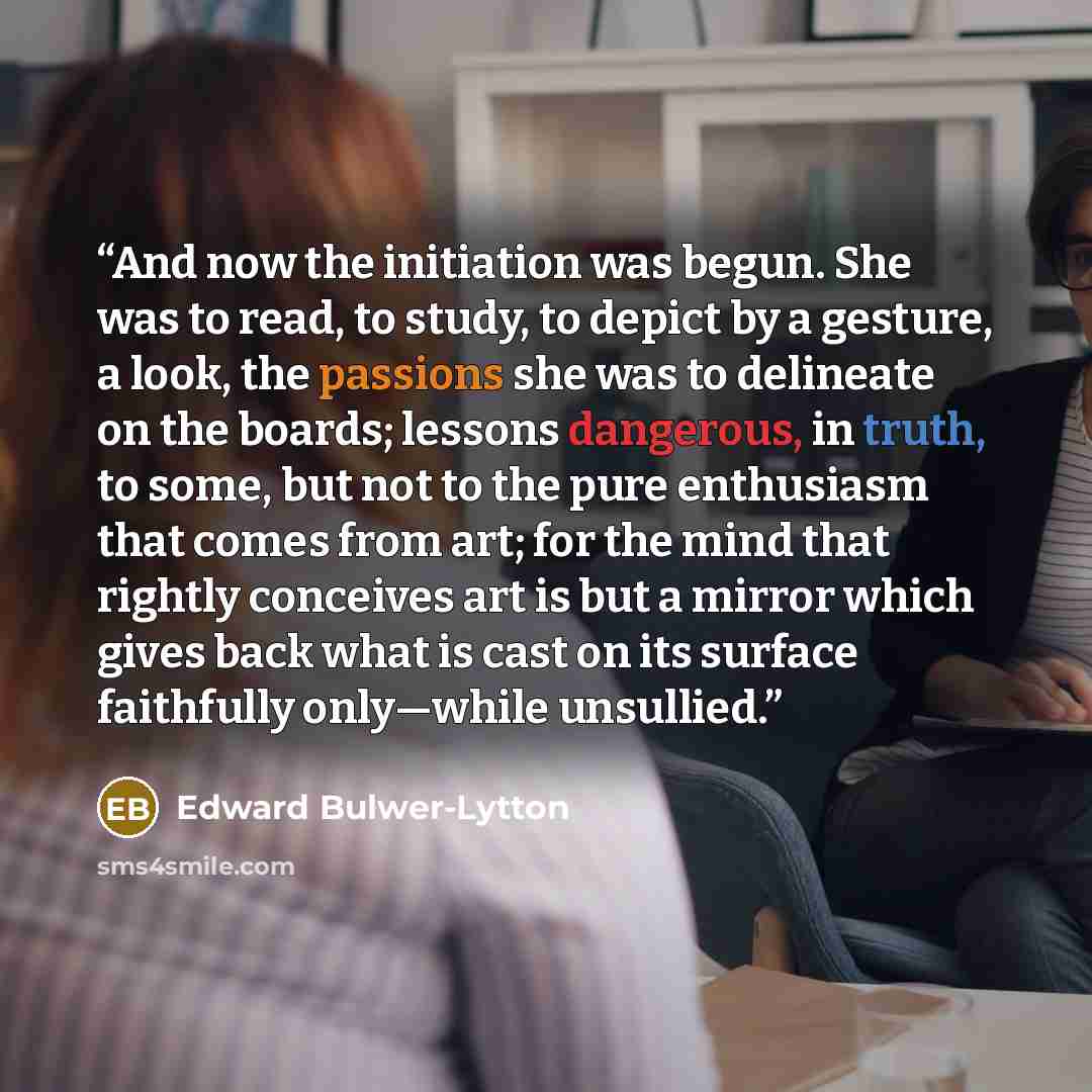 “And now the initiation was begun. She was to read, to study, to depict by a gesture, a look, the passions she was to delineate on the boards; lessons dangerous, in truth, to some, but not to the pure enthusiasm that comes from art; for the mind that rightly conceives art is but a mirror which…” quote by Edward Bulwer-Lytton