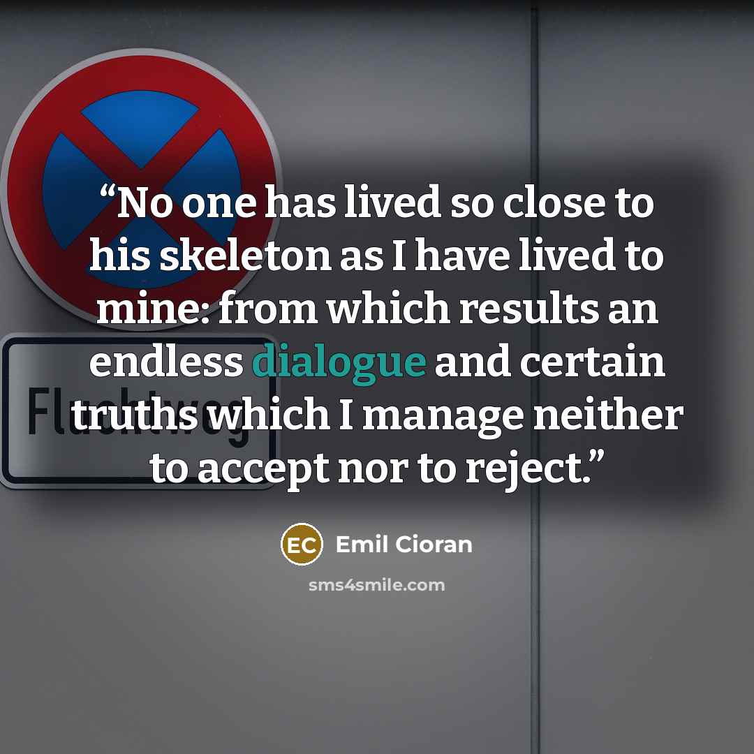 “No one has lived so close to his skeleton as I have lived to mine: from which results an endless dialogue and certain truths which I manage neither to accept nor to reject.” quote by Emil Cioran