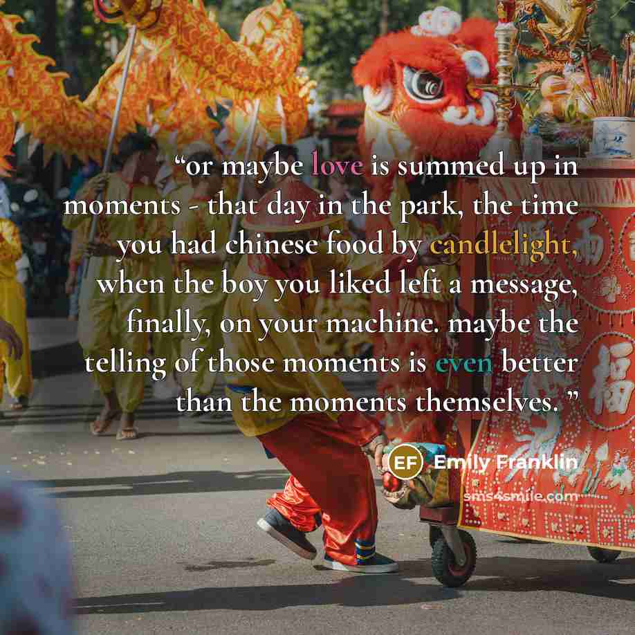 “or maybe love is summed up in moments - that day in the park, the time you had chinese food by candlelight, when the boy you liked left a message, finally, on your machine. maybe the telling of those moments is even better than the moments themselves.” quote by Emily Franklin