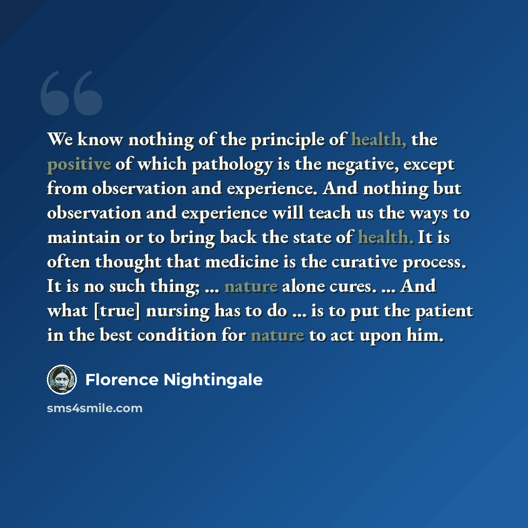 “We know nothing of the principle of health, the positive of which pathology is the negative, except from observation and experience. And nothing but observation and experience will teach us the ways to maintain or to bring back the state of health. It is often thought that medicine is the curative…” quote by Florence Nightingale