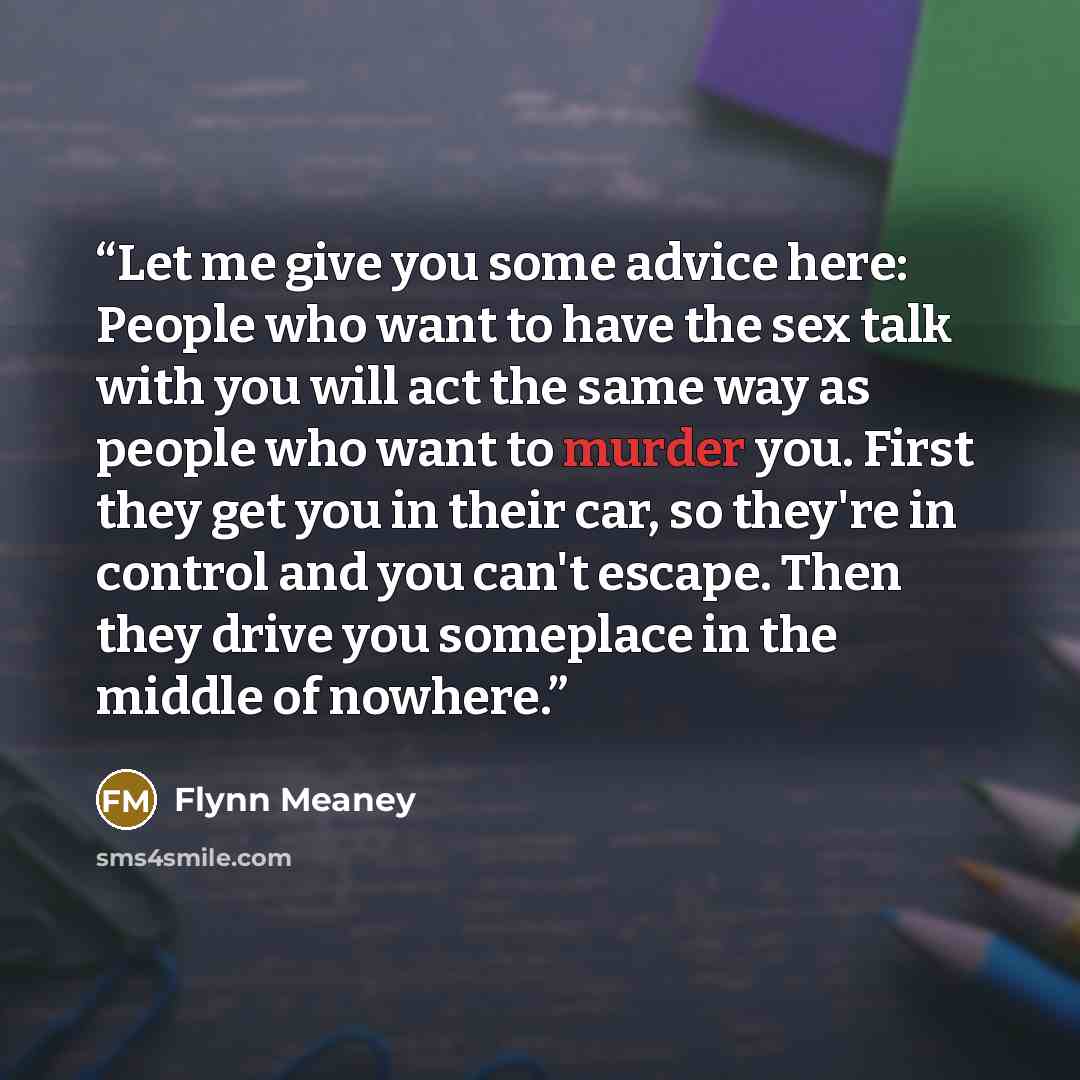 “Let me give you some advice here: People who want to have the sex talk with you will act the same way as people who want to murder you. First they get you in their car, so they're in control and you can't escape. Then they drive you someplace in the middle of nowhere.” quote by Flynn Meaney