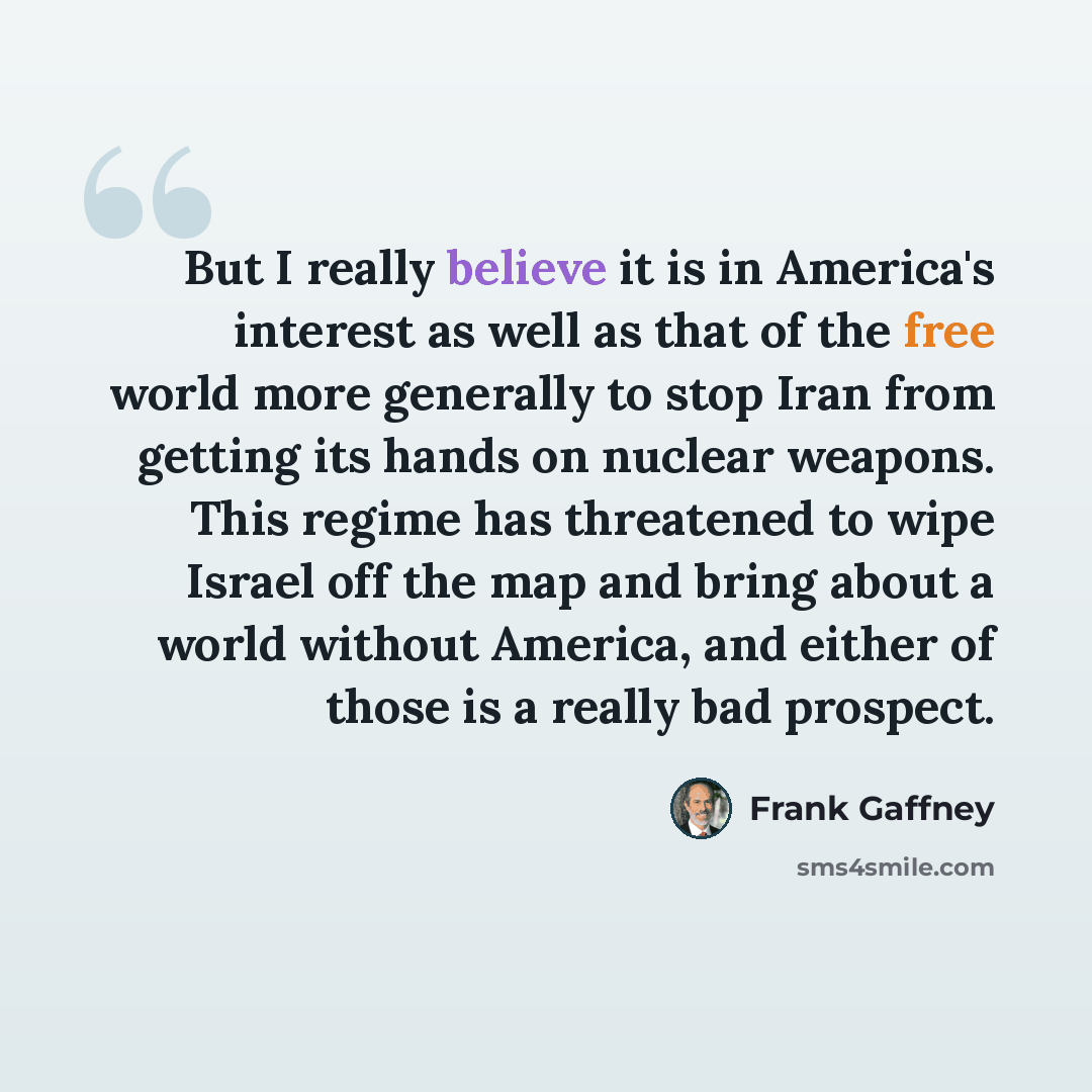 “But I really believe it is in America's interest as well as that of the free world more generally to stop Iran from getting its hands on nuclear weapons. This regime has threatened to wipe Israel off the map and bring about a world without America, and either of those is a really bad prospect.” quote by Frank Gaffney