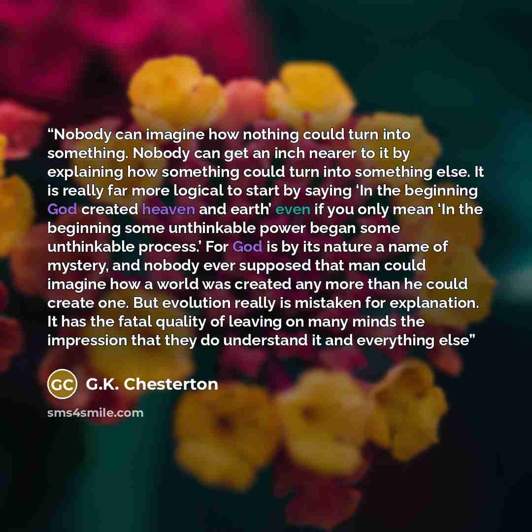 “Nobody can imagine how nothing could turn into something. Nobody can get an inch nearer to it by explaining how something could turn into something else. It is really far more logical to start by saying ‘In the beginning God created heaven and earth’ even if you only mean ‘In the beginning some…” quote by G.K. Chesterton