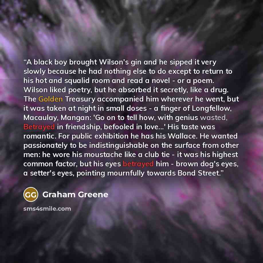 “A black boy brought Wilson's gin and he sipped it very slowly because he had nothing else to do except to return to his hot and squalid room and read a novel - or a poem. Wilson liked poetry, but he absorbed it secretly, like a drug. The Golden Treasury accompanied him wherever he went, but it was…” quote by Graham Greene
