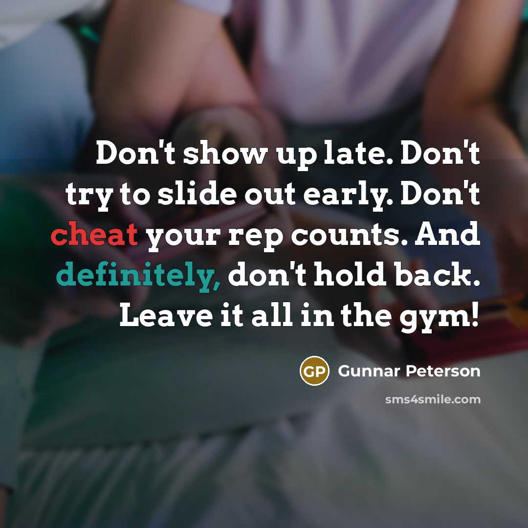 “Don't show up late. Don't try to slide out early. Don't cheat your rep counts. And definitely, don't hold back. Leave it all in the gym!” quote by Gunnar Peterson