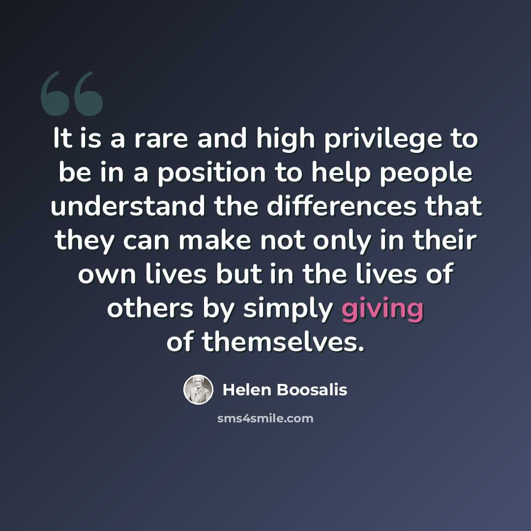 “It is a rare and high privilege to be in a position to help people understand the differences that they can make not only in their own lives but in the lives of others by simply giving of themselves.” quote by Helen Boosalis