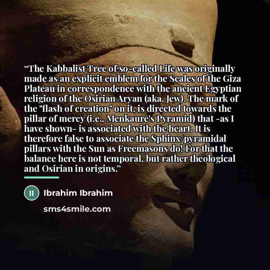 “The Kabbalist Tree of so-called Life was originally made as an explicit emblem for the Scales of the Giza Plateau in correspondence with the ancient Egyptian religion of the Osirian Aryan (aka, Jew). The mark of the "flash of creation" on it, is directed towards the pillar of mercy (i.e…” quote by Ibrahim Ibrahim