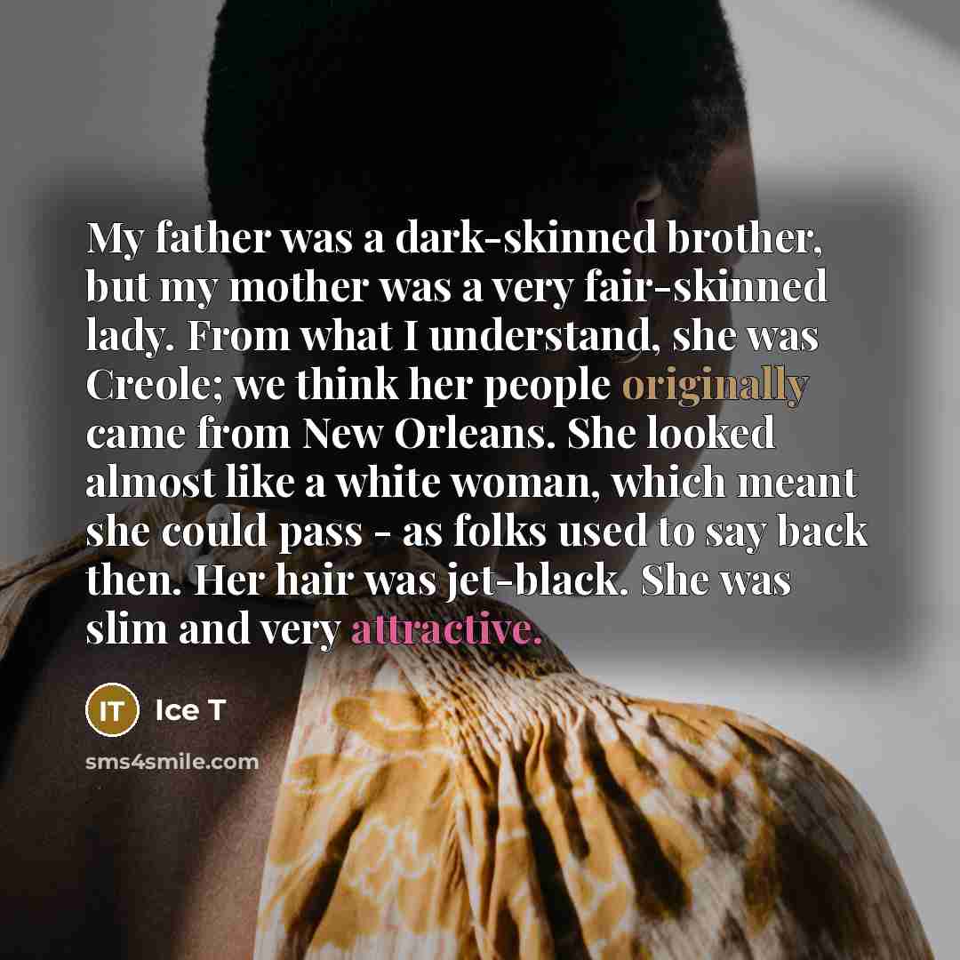 “My father was a dark-skinned brother, but my mother was a very fair-skinned lady. From what I understand, she was Creole; we think her people originally came from New Orleans. She looked almost like a white woman, which meant she could pass - as folks used to say back then. Her hair was jet-black…” quote by Ice T
