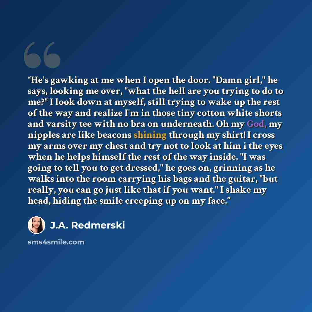 “He's gawking at me when I open the door. "Damn girl," he says, looking me over, "what the hell are you trying to do to me?" I look down at myself, still trying to wake up the rest of the way and realize I'm in those tiny cotton white shorts and varsity tee with no bra on underneath. Oh my God, my…” quote by J.A. Redmerski