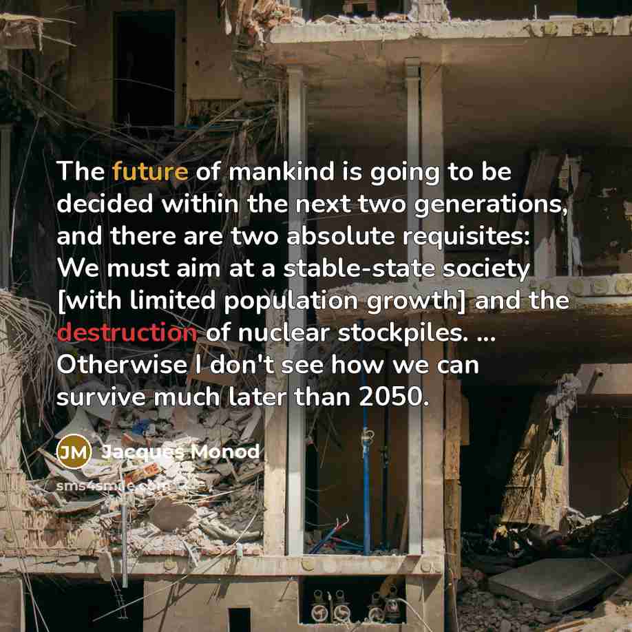 “The future of mankind is going to be decided within the next two generations, and there are two absolute requisites: We must aim at a stable-state society [with limited population growth] and the destruction of nuclear stockpiles. ... Otherwise I don't see how we can survive much later than 2050.” quote by Jacques Monod