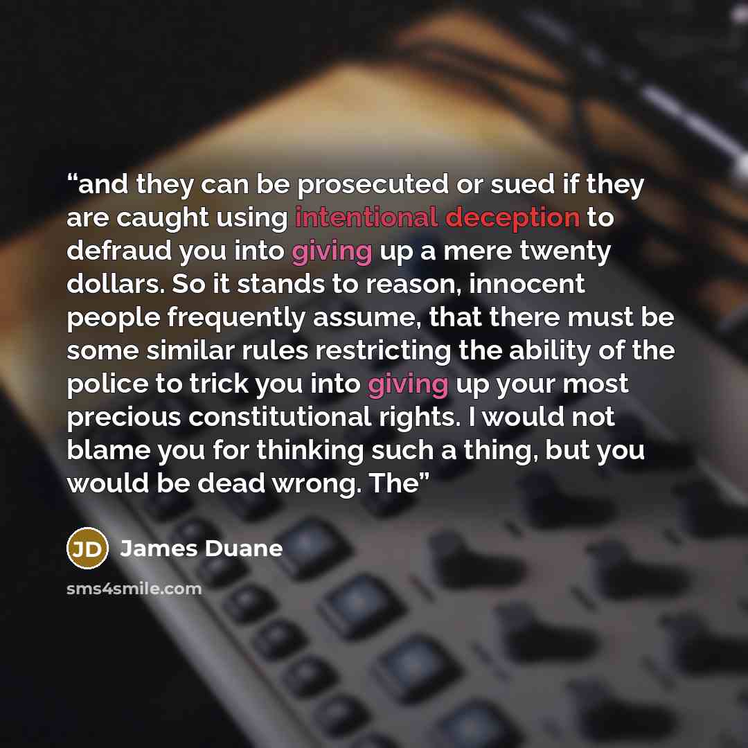 “and they can be prosecuted or sued if they are caught using intentional deception to defraud you into giving up a mere twenty dollars. So it stands to reason, innocent people frequently assume, that there must be some similar rules restricting the ability of the police to trick you into giving up…” quote by James Duane