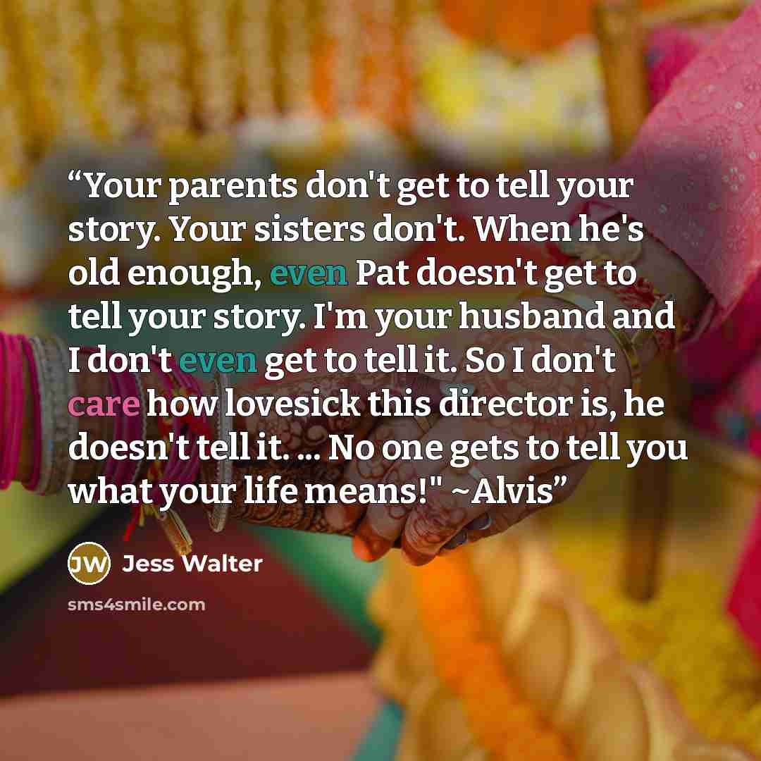 “Your parents don't get to tell your story. Your sisters don't. When he's old enough, even Pat doesn't get to tell your story. I'm your husband and I don't even get to tell it. So I don't care how lovesick this director is, he doesn't tell it. ... No one gets to tell you what your life means!" ~Alvis” quote by Jess Walter