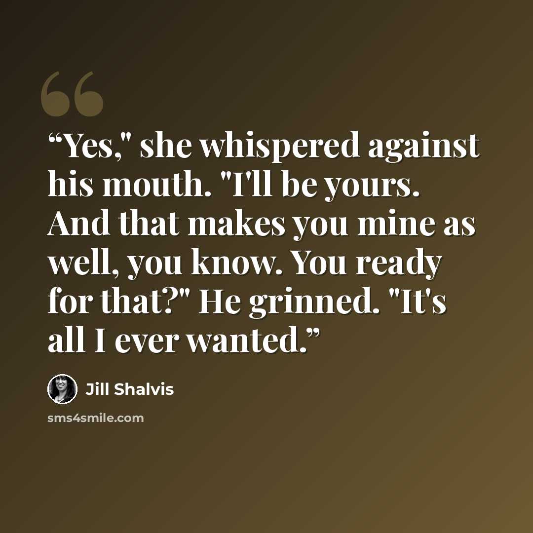 “Yes," she whispered against his mouth. "I'll be yours. And that makes you mine as well, you know. You ready for that?" He grinned. "It's all I ever wanted.” quote by Jill Shalvis