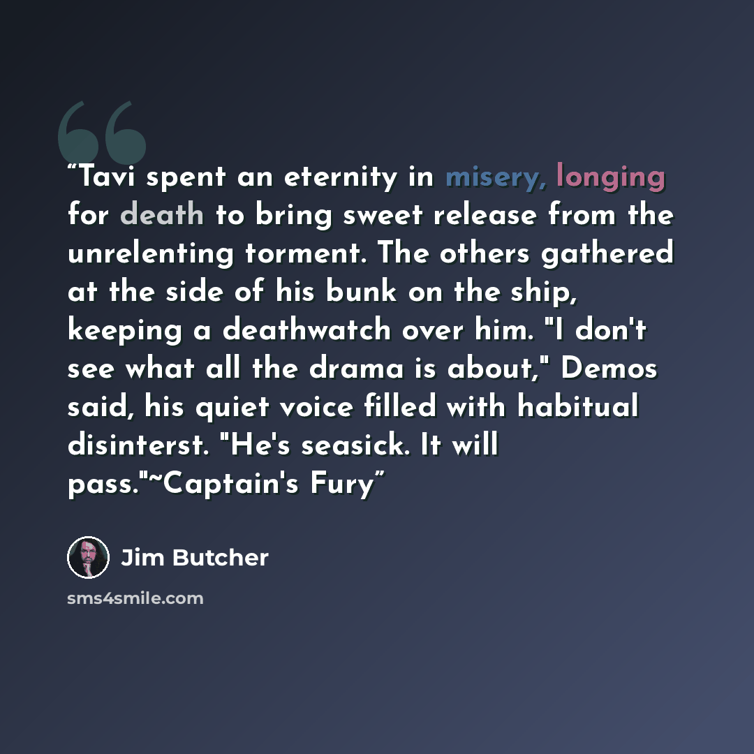 “Tavi spent an eternity in misery, longing for death to bring sweet release from the unrelenting torment. The others gathered at the side of his bunk on the ship, keeping a deathwatch over him. "I don't see what all the drama is about," Demos said, his quiet voice filled with habitual disinterst…” quote by Jim Butcher