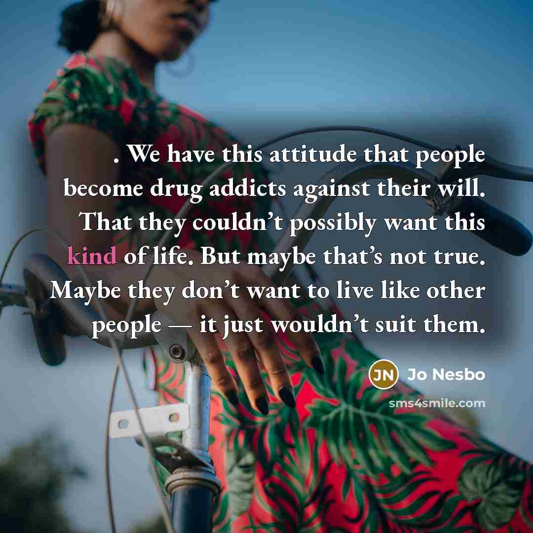 “. We have this attitude that people become drug addicts against their will. That they couldn’t possibly want this kind of life. But maybe that’s not true. Maybe they don’t want to live like other people — it just wouldn’t suit them.” quote by Jo Nesbo