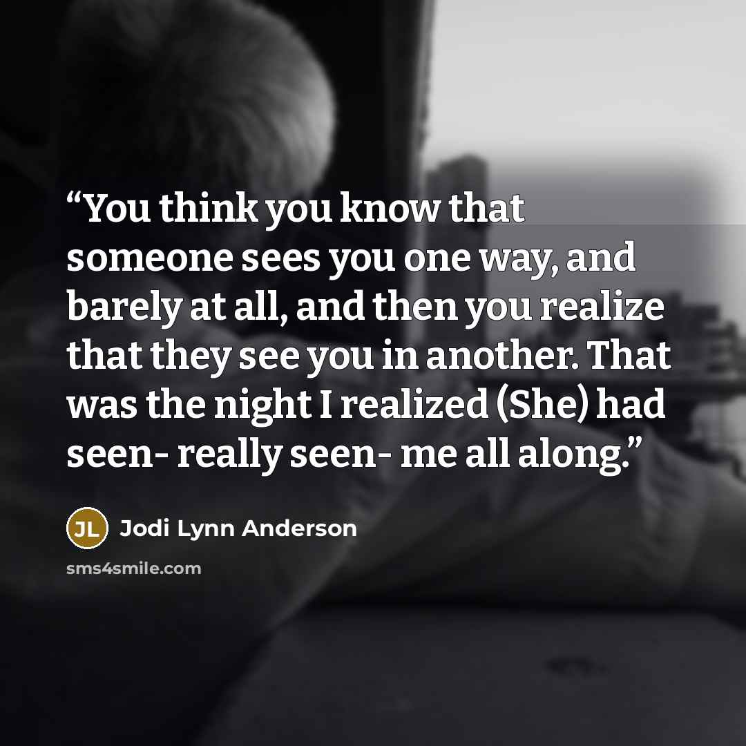 “You think you know that someone sees you one way, and barely at all, and then you realize that they see you in another. That was the night I realized (She) had seen- really seen- me all along.” quote by Jodi Lynn Anderson