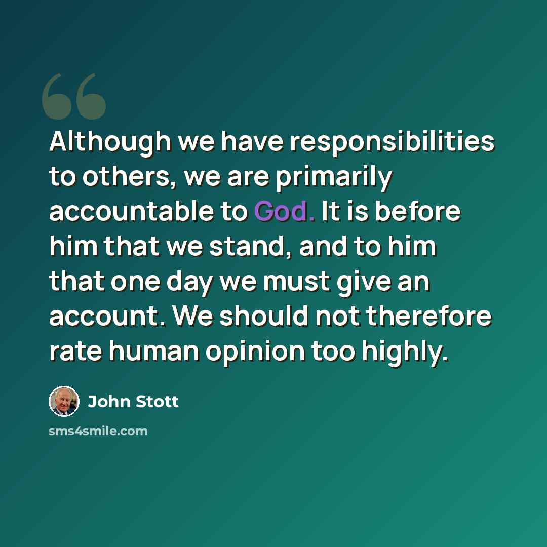 “Although we have responsibilities to others, we are primarily accountable to God. It is before him that we stand, and to him that one day we must give an account. We should not therefore rate human opinion too highly.” quote by John Stott