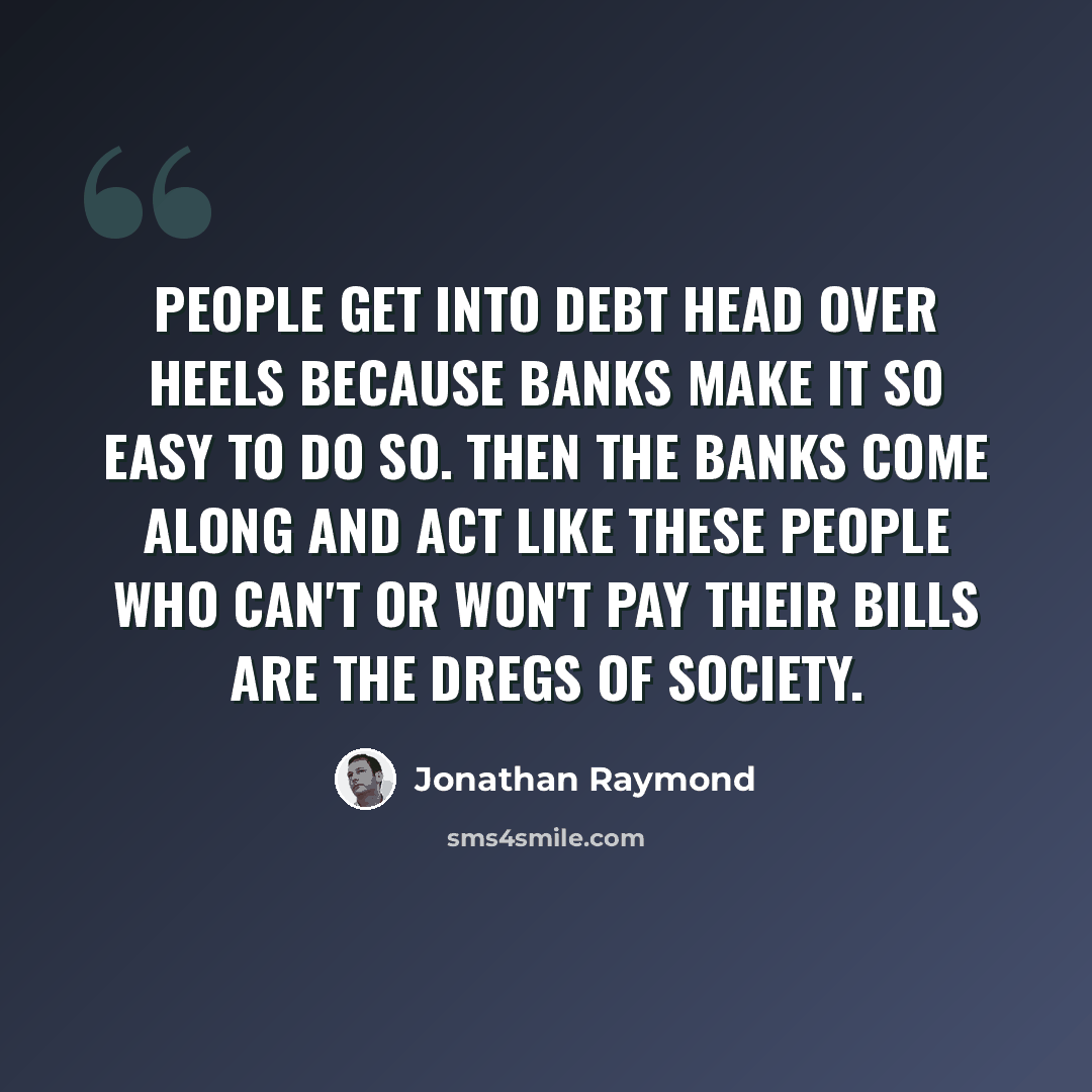 “People get into debt head over heels because banks make it so easy to do so. Then the banks come along and act like these people who can't or won't pay their bills are the dregs of society.” quote by Jonathan Raymond
