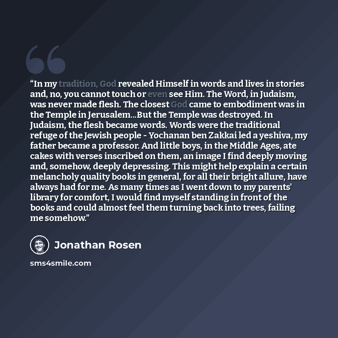 “In my tradition, God revealed Himself in words and lives in stories and, no, you cannot touch or even see Him. The Word, in Judaism, was never made flesh. The closest God came to embodiment was in the Temple in Jerusalem...But the Temple was destroyed. In Judaism, the flesh became words. Words…” quote by Jonathan Rosen