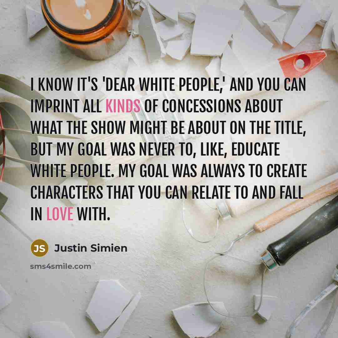 “I know it's 'Dear White People,' and you can imprint all kinds of concessions about what the show might be about on the title, but my goal was never to, like, educate white people. My goal was always to create characters that you can relate to and fall in love with.” quote by Justin Simien