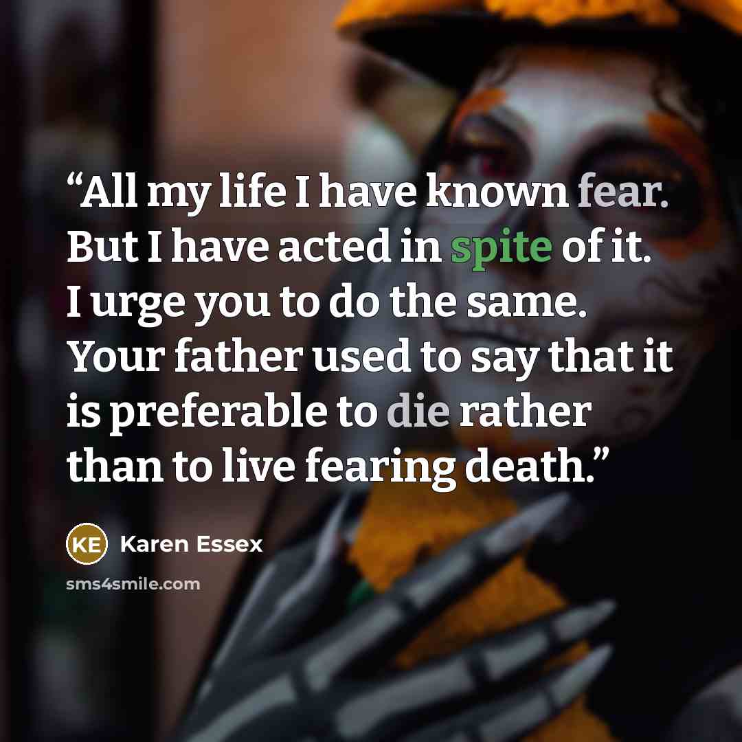 “All my life I have known fear. But I have acted in spite of it. I urge you to do the same. Your father used to say that it is preferable to die rather than to live fearing death.” quote by Karen Essex