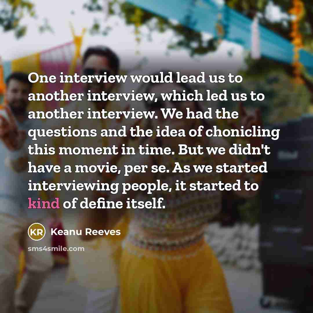 “One interview would lead us to another interview, which led us to another interview. We had the questions and the idea of chonicling this moment in time. But we didn't have a movie, per se. As we started interviewing people, it started to kind of define itself.” quote by Keanu Reeves
