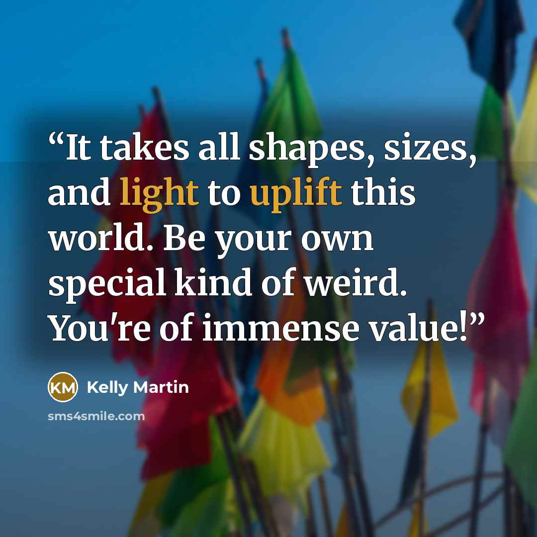 “It takes all shapes, sizes, and light to uplift this world. Be your own special kind of weird. You're of immense value!” quote by Kelly Martin