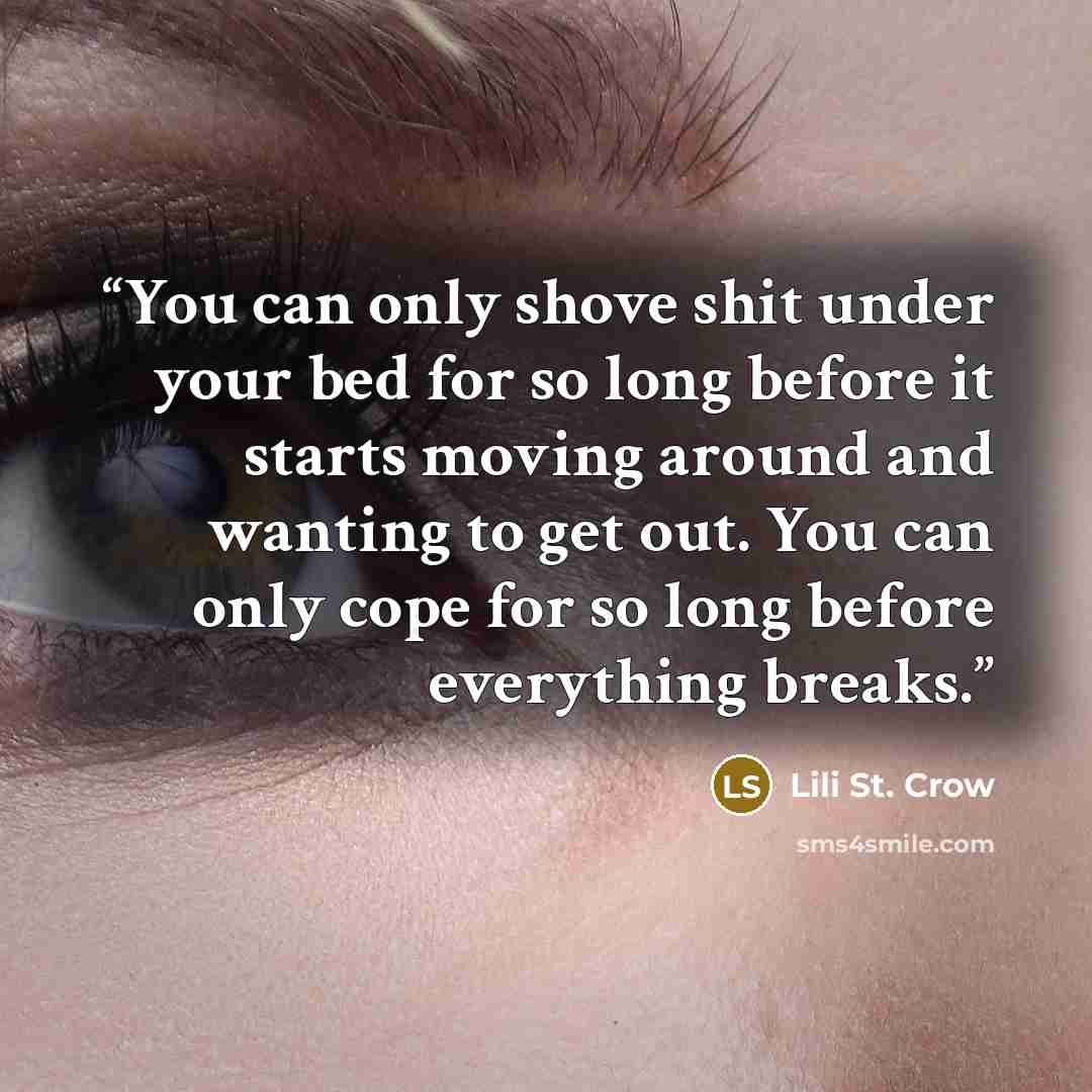 “You can only shove shit under your bed for so long before it starts moving around and wanting to get out. You can only cope for so long before everything breaks.” quote by Lili St. Crow